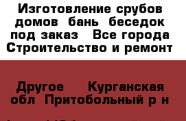 Изготовление срубов домов, бань, беседок под заказ - Все города Строительство и ремонт » Другое   . Курганская обл.,Притобольный р-н
